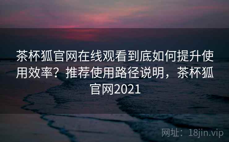茶杯狐官网在线观看到底如何提升使用效率？推荐使用路径说明，茶杯狐官网2021