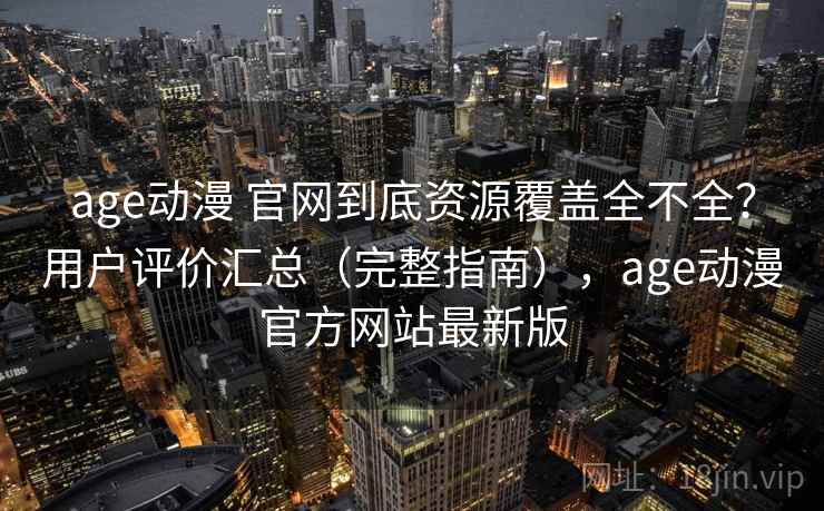age动漫 官网到底资源覆盖全不全？用户评价汇总（完整指南），age动漫官方网站最新版