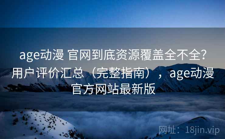 age动漫 官网到底资源覆盖全不全？用户评价汇总（完整指南），age动漫官方网站最新版