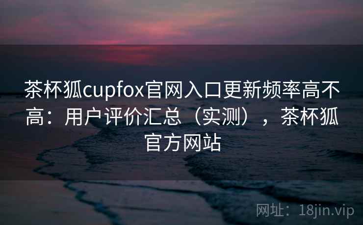 茶杯狐cupfox官网入口更新频率高不高：用户评价汇总（实测），茶杯狐官方网站