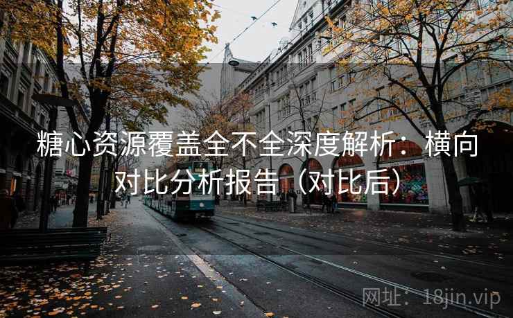 糖心资源覆盖全不全深度解析：横向对比分析报告（对比后）