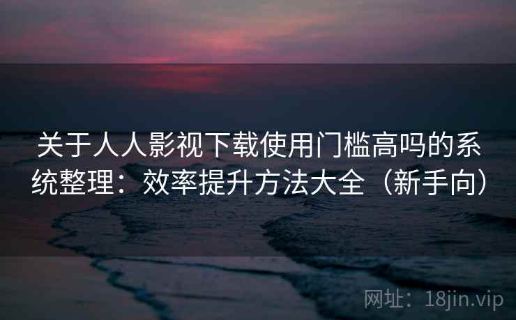 关于人人影视下载使用门槛高吗的系统整理：效率提升方法大全（新手向）