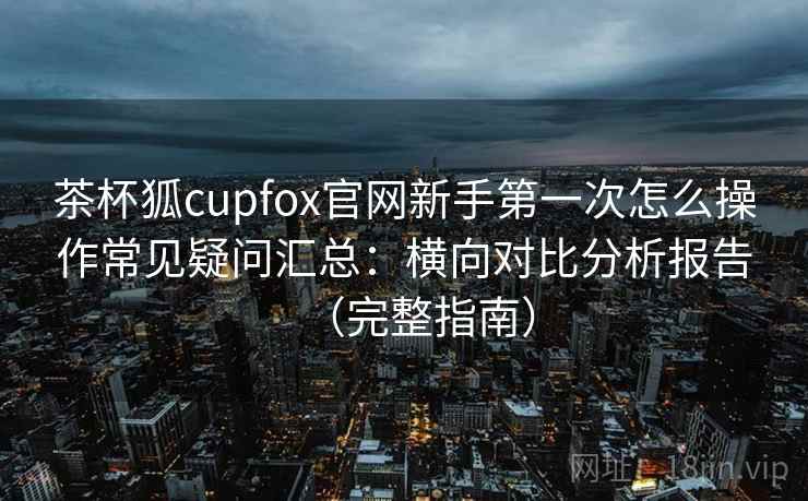 茶杯狐cupfox官网新手第一次怎么操作常见疑问汇总：横向对比分析报告（完整指南）