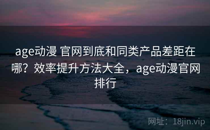 age动漫 官网到底和同类产品差距在哪？效率提升方法大全，age动漫官网排行