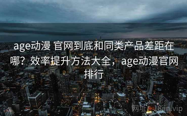 age动漫 官网到底和同类产品差距在哪？效率提升方法大全，age动漫官网排行