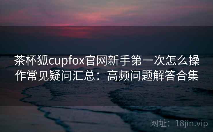 茶杯狐cupfox官网新手第一次怎么操作常见疑问汇总：高频问题解答合集