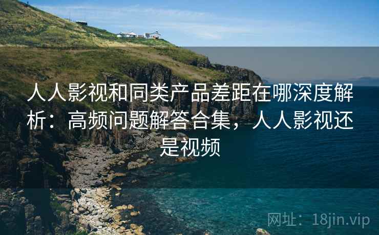 人人影视和同类产品差距在哪深度解析：高频问题解答合集，人人影视还是视频