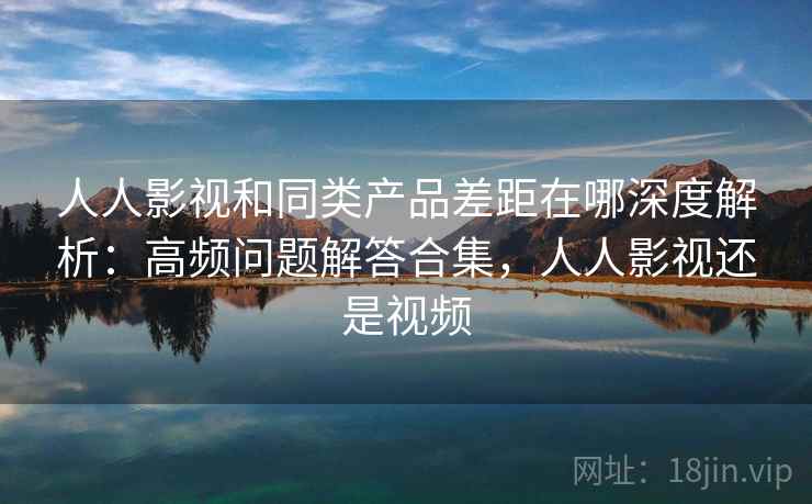 人人影视和同类产品差距在哪深度解析：高频问题解答合集，人人影视还是视频