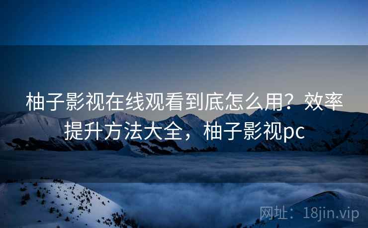 柚子影视在线观看到底怎么用？效率提升方法大全，柚子影视pc