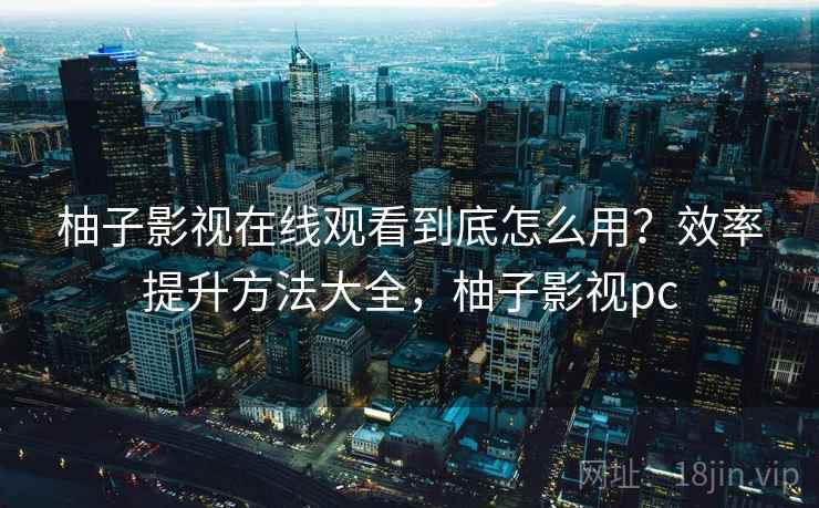 柚子影视在线观看到底怎么用？效率提升方法大全，柚子影视pc