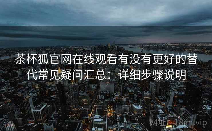 茶杯狐官网在线观看有没有更好的替代常见疑问汇总：详细步骤说明