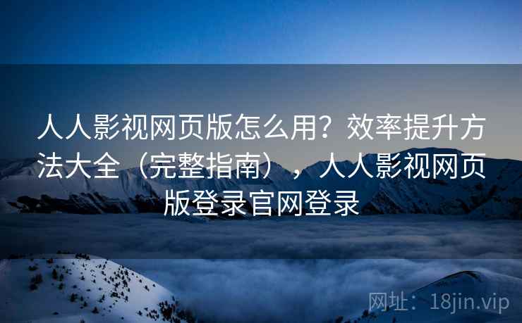 人人影视网页版怎么用？效率提升方法大全（完整指南），人人影视网页版登录官网登录