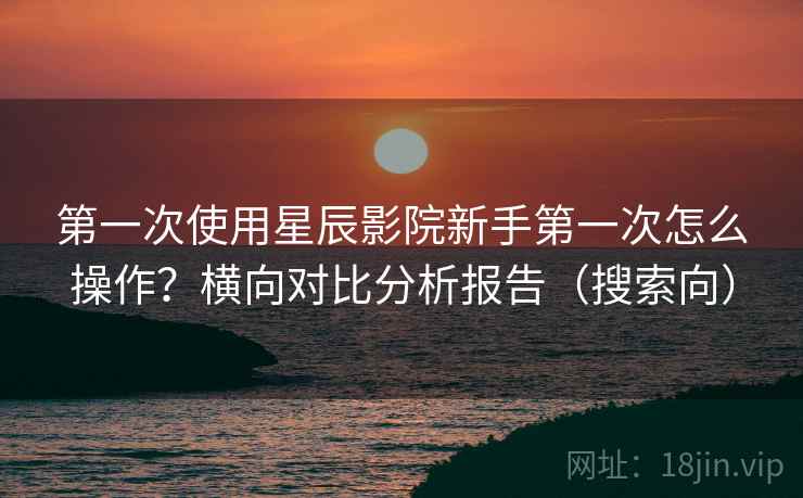 第一次使用星辰影院新手第一次怎么操作？横向对比分析报告（搜索向）