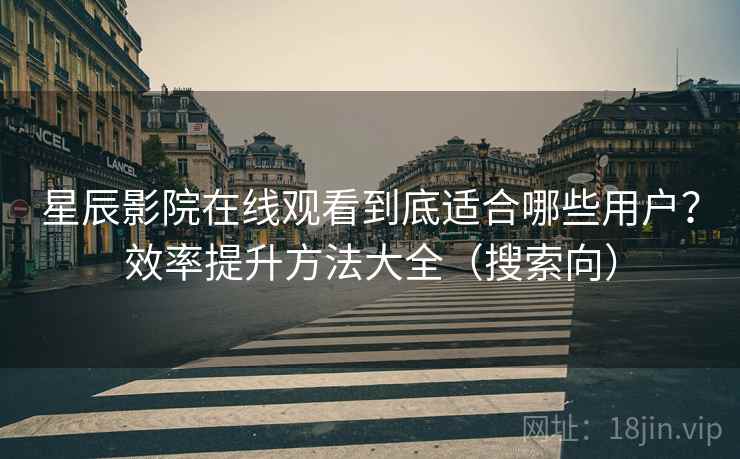 星辰影院在线观看到底适合哪些用户？效率提升方法大全（搜索向）