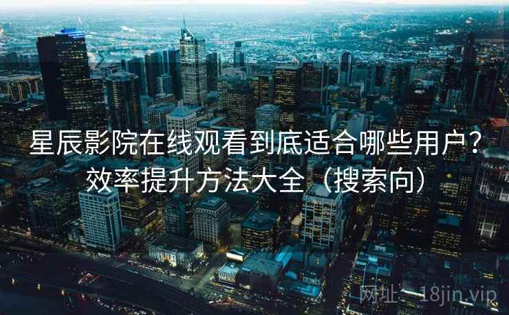 星辰影院在线观看到底适合哪些用户？效率提升方法大全（搜索向）