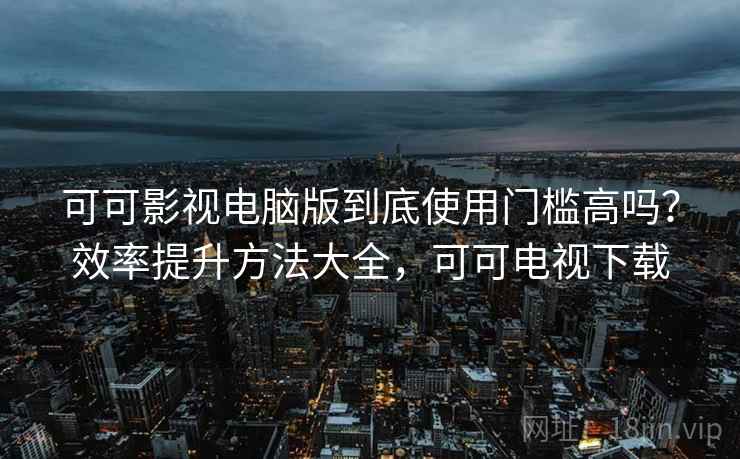 可可影视电脑版到底使用门槛高吗？效率提升方法大全，可可电视下载
