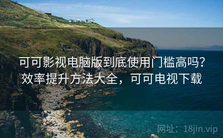 可可影视电脑版到底使用门槛高吗？效率提升方法大全，可可电视下载