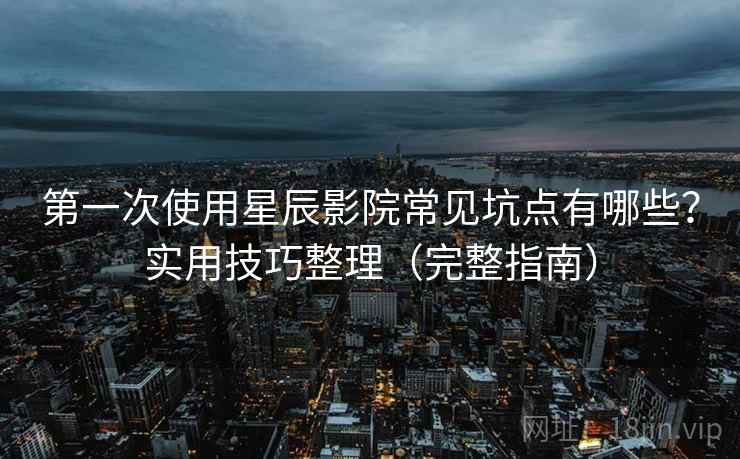 第一次使用星辰影院常见坑点有哪些？实用技巧整理（完整指南）
