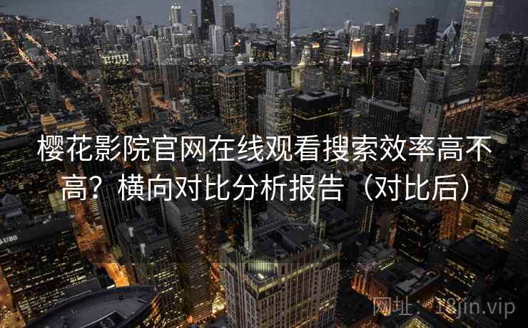 樱花影院官网在线观看搜索效率高不高？横向对比分析报告（对比后）