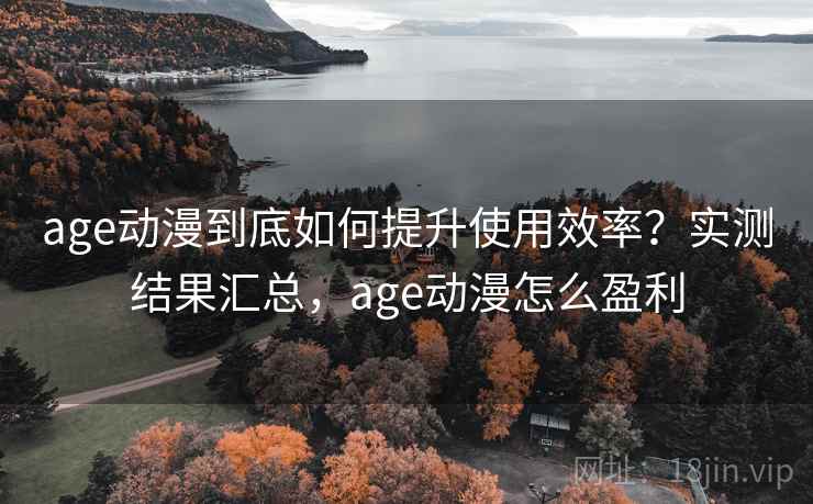 age动漫到底如何提升使用效率？实测结果汇总，age动漫怎么盈利