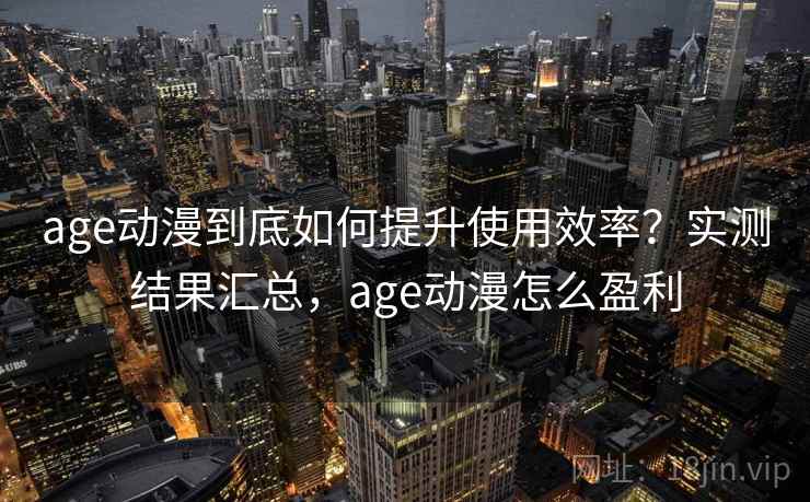 age动漫到底如何提升使用效率？实测结果汇总，age动漫怎么盈利