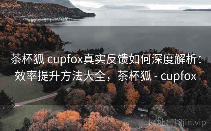 茶杯狐 cupfox真实反馈如何深度解析:效率提升方法大全,茶杯狐 - cupfox 茶杯狐 cupfox真实反馈如何深度解析:效率提升方法大全,茶杯狐 - cupfox