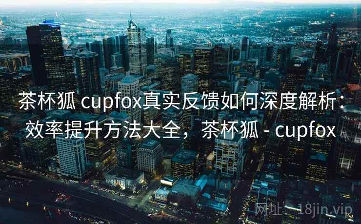 茶杯狐 cupfox真实反馈如何深度解析：效率提升方法大全，茶杯狐 - cupfox