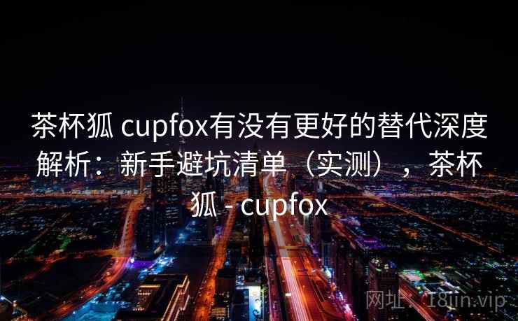 茶杯狐 cupfox有没有更好的替代深度解析：新手避坑清单（实测），茶杯狐 - cupfox