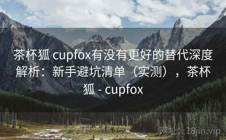 茶杯狐 cupfox有没有更好的替代深度解析：新手避坑清单（实测），茶杯狐 - cupfox
