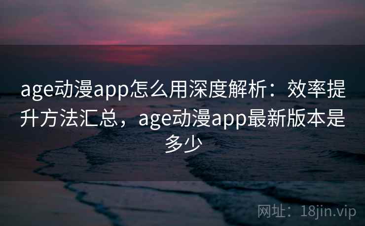 age动漫app怎么用深度解析：效率提升方法汇总，age动漫app最新版本是多少