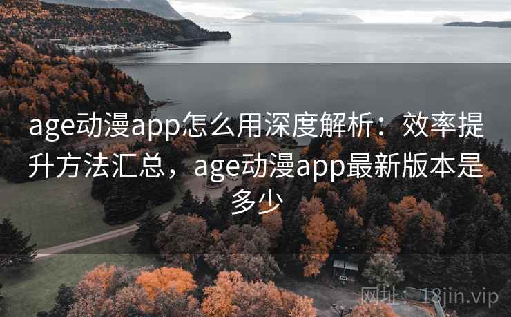 age动漫app怎么用深度解析：效率提升方法汇总，age动漫app最新版本是多少