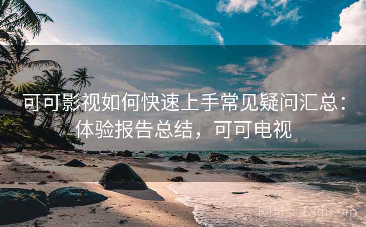 可可影视如何快速上手常见疑问汇总：体验报告总结，可可电视