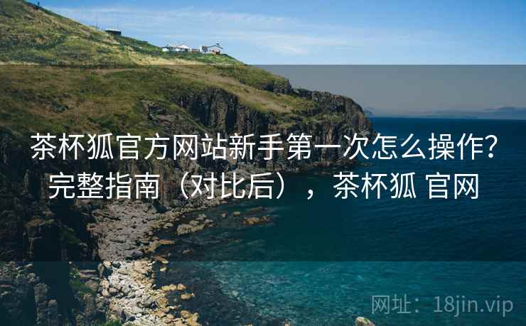 茶杯狐官方网站新手第一次怎么操作？完整指南（对比后），茶杯狐 官网