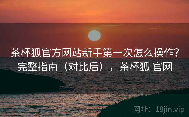 茶杯狐官方网站新手第一次怎么操作？完整指南（对比后），茶杯狐 官网