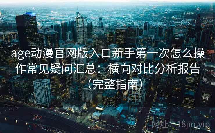 age动漫官网版入口新手第一次怎么操作常见疑问汇总：横向对比分析报告（完整指南）