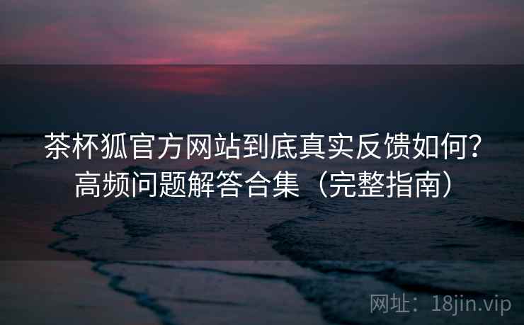茶杯狐官方网站到底真实反馈如何？高频问题解答合集（完整指南）