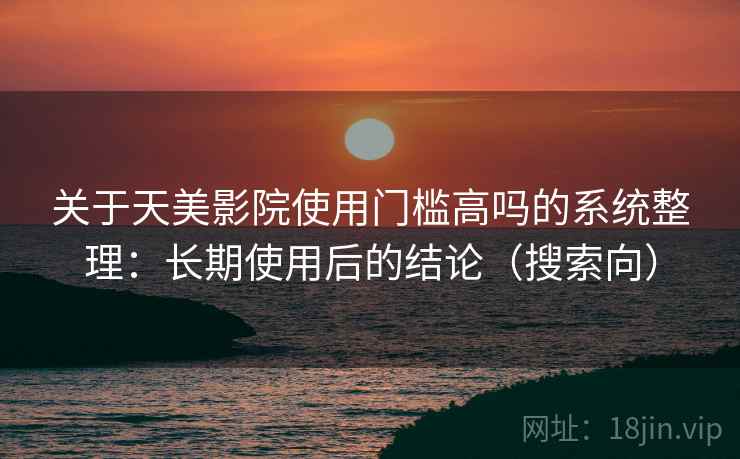 关于天美影院使用门槛高吗的系统整理：长期使用后的结论（搜索向）