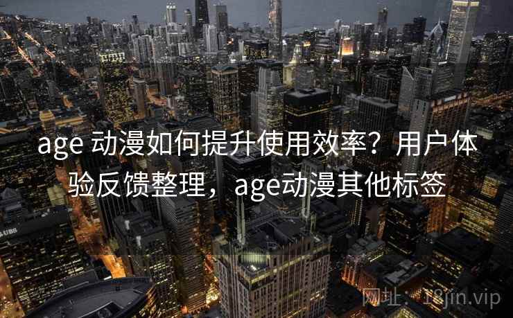 age 动漫如何提升使用效率？用户体验反馈整理，age动漫其他标签