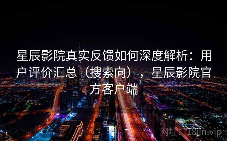 星辰影院真实反馈如何深度解析：用户评价汇总（搜索向），星辰影院官方客户端