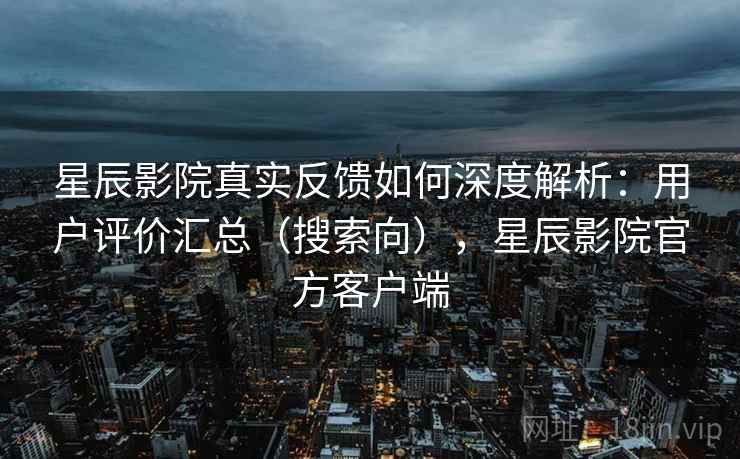 星辰影院真实反馈如何深度解析：用户评价汇总（搜索向），星辰影院官方客户端