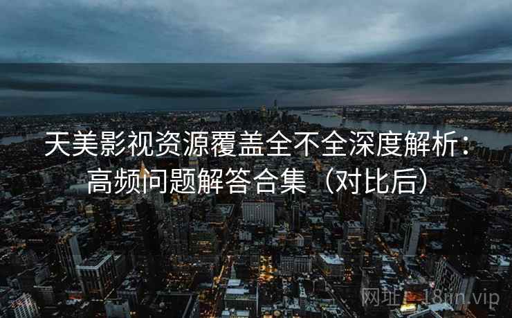天美影视资源覆盖全不全深度解析：高频问题解答合集（对比后）