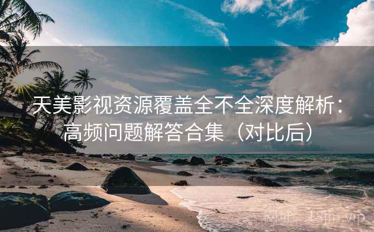 天美影视资源覆盖全不全深度解析：高频问题解答合集（对比后）