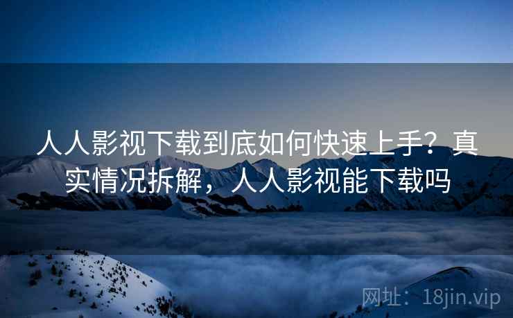 人人影视下载到底如何快速上手？真实情况拆解，人人影视能下载吗