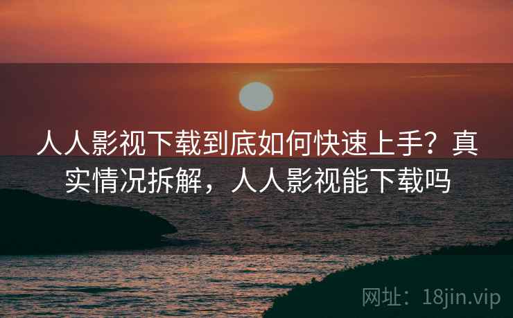 人人影视下载到底如何快速上手？真实情况拆解，人人影视能下载吗