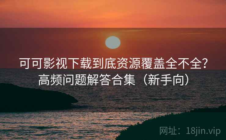 可可影视下载到底资源覆盖全不全？高频问题解答合集（新手向）
