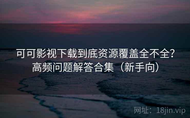 可可影视下载到底资源覆盖全不全？高频问题解答合集（新手向）