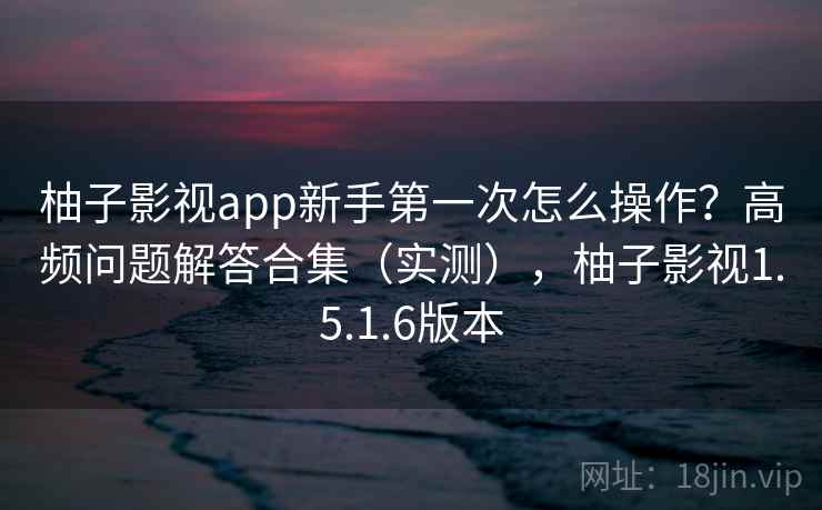 柚子影视app新手第一次怎么操作？高频问题解答合集（实测），柚子影视1.5.1.6版本