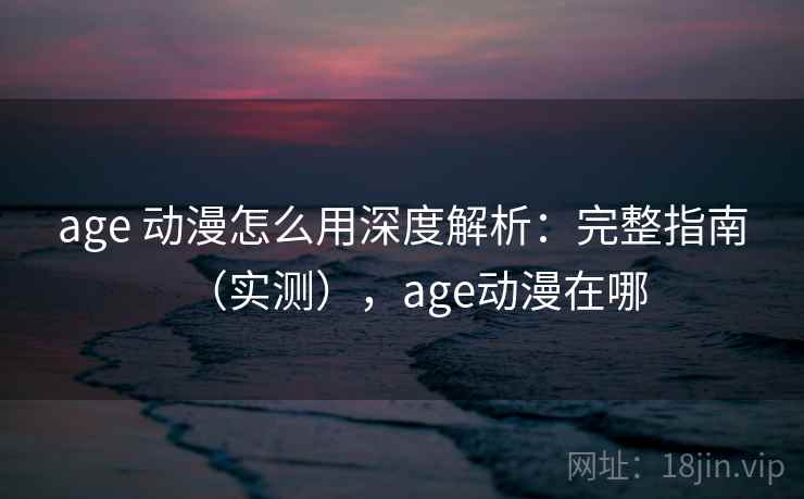 age 动漫怎么用深度解析：完整指南（实测），age动漫在哪