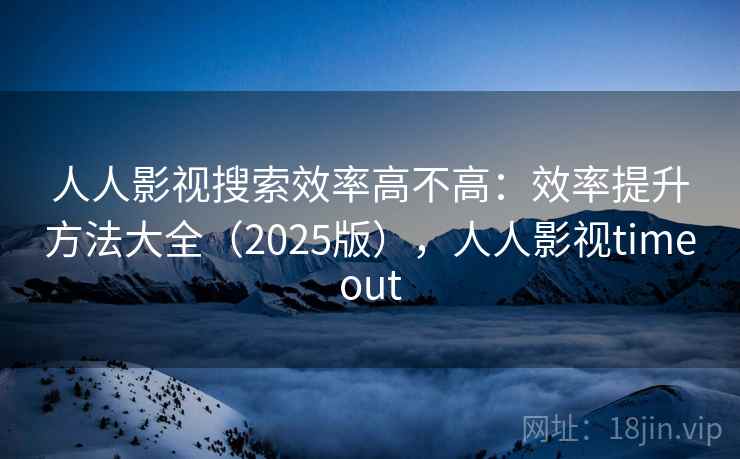 人人影视搜索效率高不高：效率提升方法大全（2025版），人人影视timeout