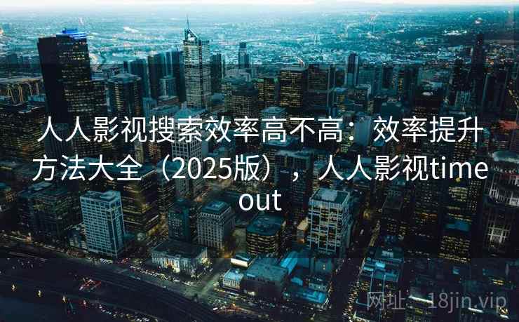 人人影视搜索效率高不高：效率提升方法大全（2025版），人人影视timeout